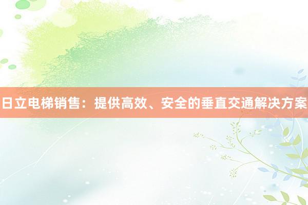 日立电梯销售：提供高效、安全的垂直交通解决方案