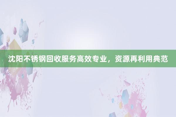 沈阳不锈钢回收服务高效专业，资源再利用典范